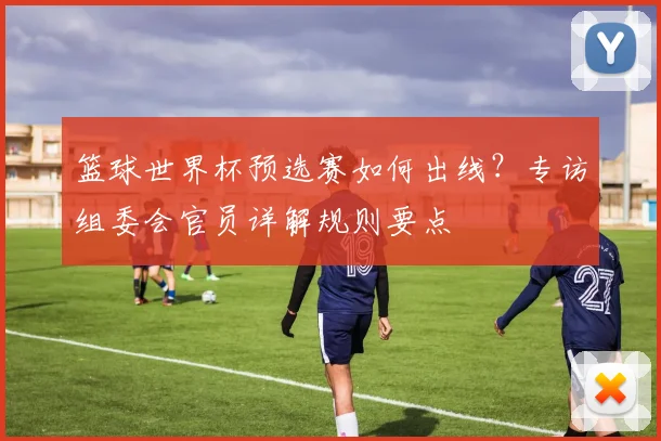 篮球世界杯预选赛如何出线？专访组委会官员详解规则要点