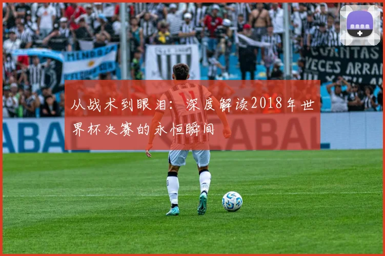 从战术到眼泪：深度解读2018年世界杯决赛的永恒瞬间
