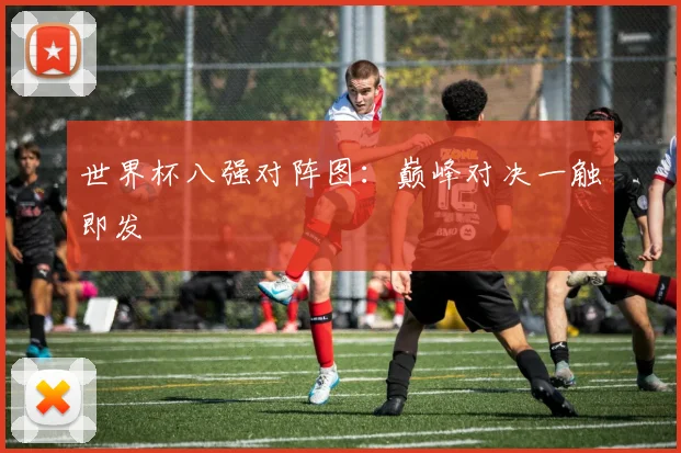 世界杯八强对阵图：巅峰对决一触即发