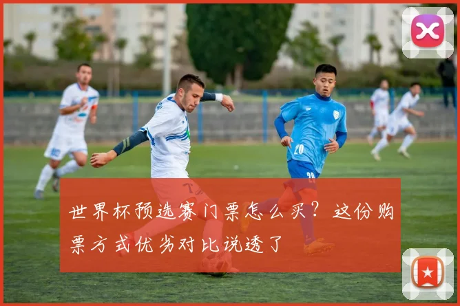 世界杯预选赛门票怎么买？这份购票方式优劣对比说透了