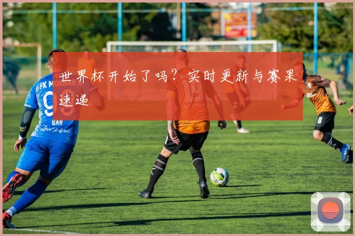 世界杯开始了吗？实时更新与赛果速递