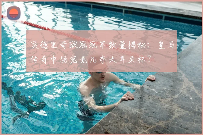 莫德里奇欧冠冠军数量揭秘：皇马传奇中场究竟几夺大耳朵杯？