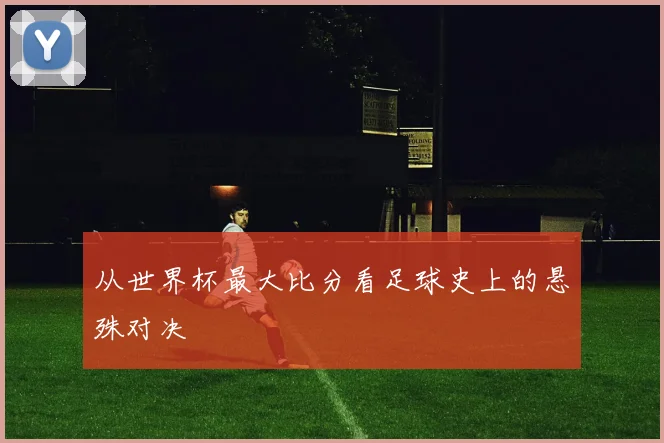 从世界杯最大比分看足球史上的悬殊对决