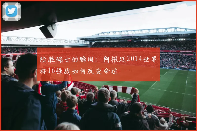 险胜瑞士的瞬间:阿根廷2014世界杯16强战如何改变命运