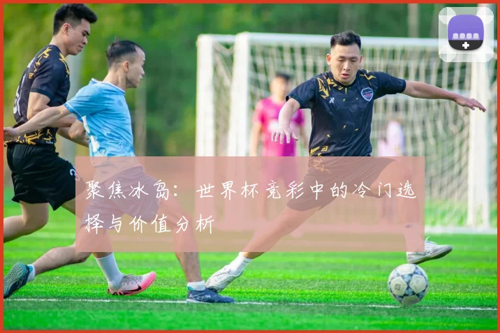 聚焦冰岛:世界杯竞彩中的冷门选择与价值分析