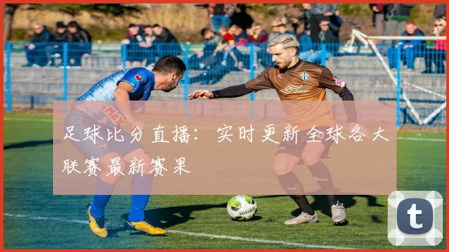 足球比分直播：实时更新全球各大联赛最新赛果