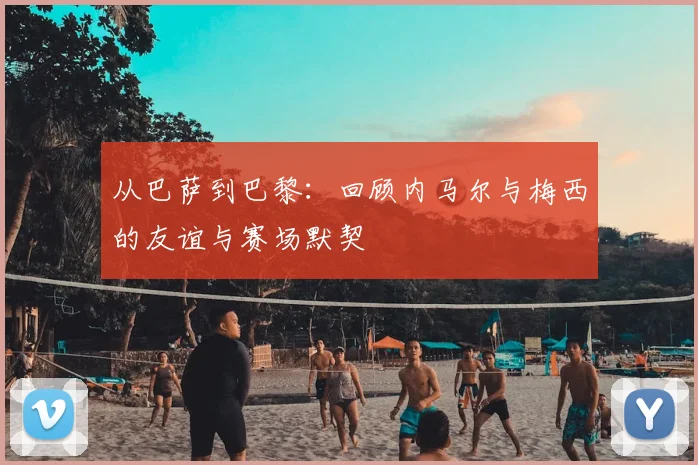 从巴萨到巴黎：回顾内马尔与梅西的友谊与赛场默契