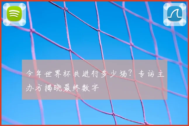 今年世界杯共进行多少场?专访主办方揭晓最终数字