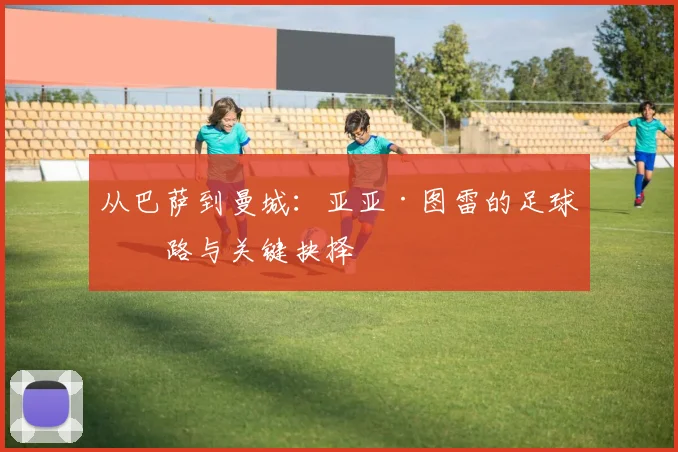 从巴萨到曼城：亚亚·图雷的足球之路与关键抉择