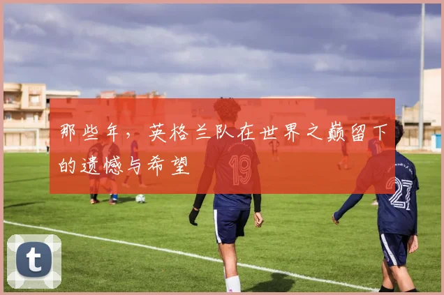 那些年,英格兰队在世界之巅留下的遗憾与希望
