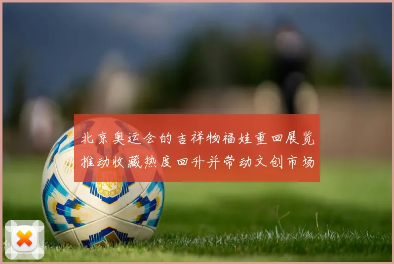 北京奥运会的吉祥物福娃重回展览推动收藏热度回升并带动文创市场活跃