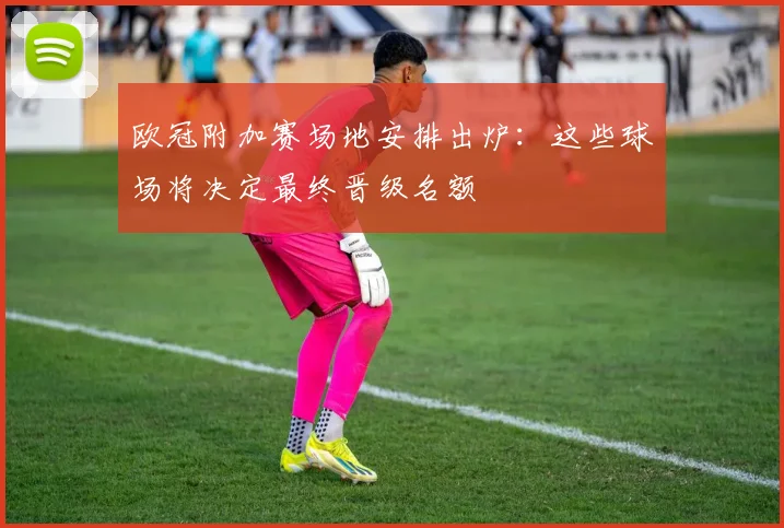 欧冠附加赛场地安排出炉:这些球场将决定最终晋级名额