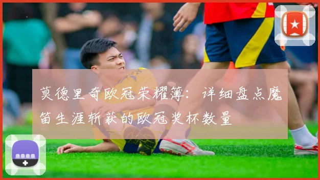 莫德里奇欧冠荣耀簿：详细盘点魔笛生涯斩获的欧冠奖杯数量