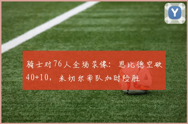 骑士对76人全场录像:恩比德空砍40+10,米切尔率队加时险胜