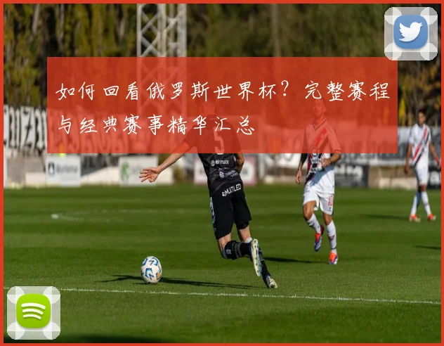 如何回看俄罗斯世界杯？完整赛程与经典赛事精华汇总