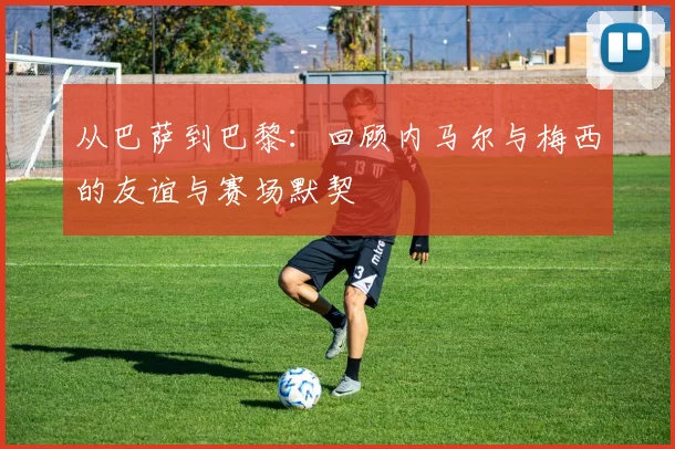 从巴萨到巴黎：回顾内马尔与梅西的友谊与赛场默契