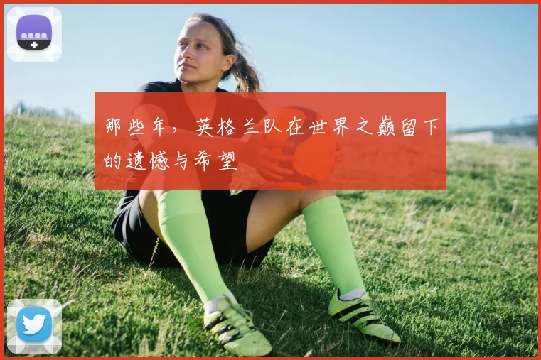 那些年,英格兰队在世界之巅留下的遗憾与希望