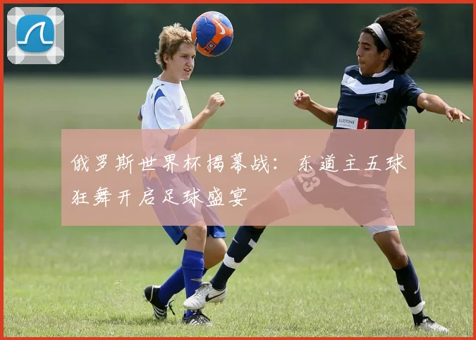 俄罗斯世界杯揭幕战:东道主五球狂舞开启足球盛宴