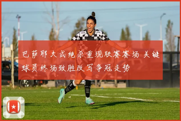 巴萨耶夫式绝杀重现联赛赛场 关键球员终场致胜改写争冠走势