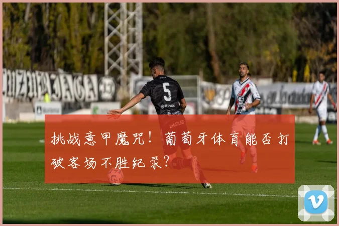 挑战意甲魔咒！葡萄牙体育能否打破客场不胜纪录？