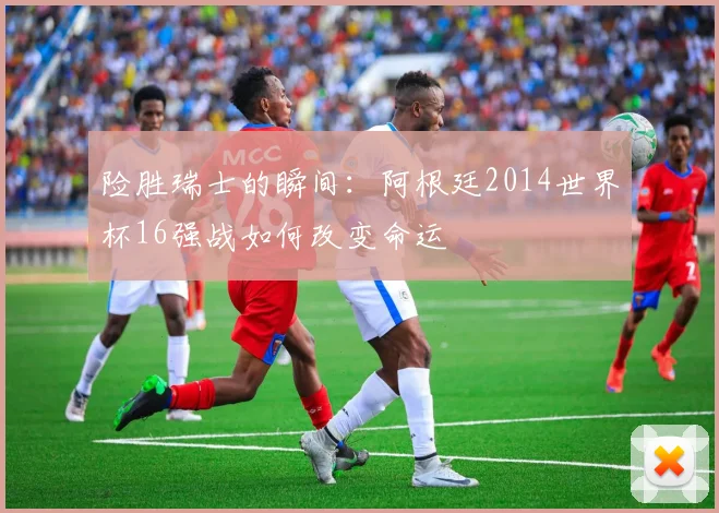 险胜瑞士的瞬间:阿根廷2014世界杯16强战如何改变命运