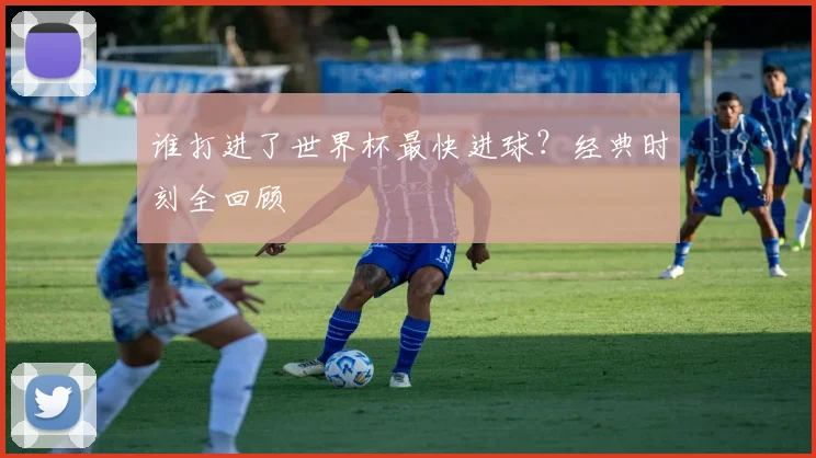 谁打进了世界杯最快进球?经典时刻全回顾