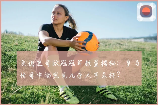 莫德里奇欧冠冠军数量揭秘:皇马传奇中场究竟几夺大耳朵杯?