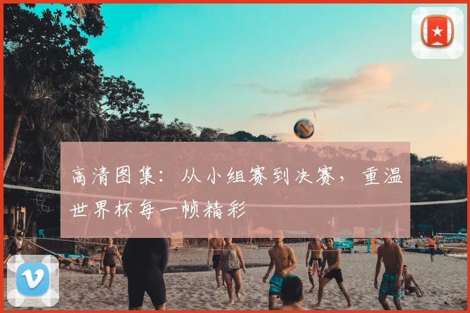 高清图集:从小组赛到决赛,重温世界杯每一帧精彩