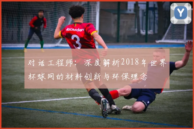 对话工程师:深度解析2018年世界杯球网的材料创新与环保理念