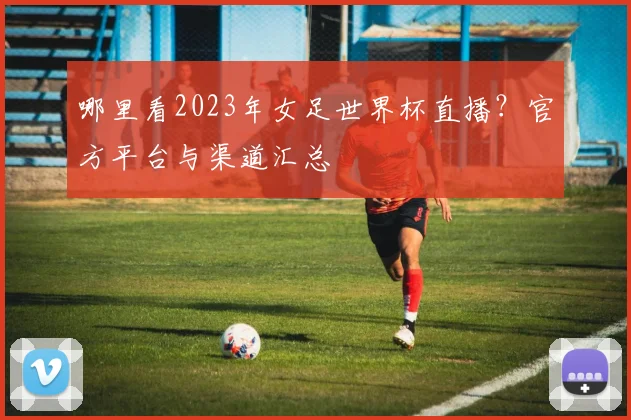 哪里看2023年女足世界杯直播？官方平台与渠道汇总
