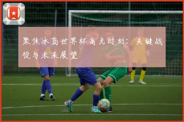 聚焦冰岛世界杯高光时刻:关键战役与未来展望