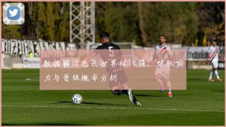 数据解读巴西世界杯16强：球队实力与晋级概率分析