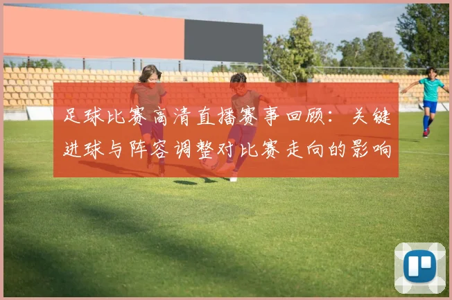 足球比赛高清直播赛事回顾：关键进球与阵容调整对比赛走向的影响